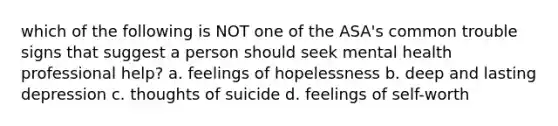 which of the following is NOT one of the ASA's common trouble signs that suggest a person should seek mental health professional help? a. feelings of hopelessness b. deep and lasting depression c. thoughts of suicide d. feelings of self-worth