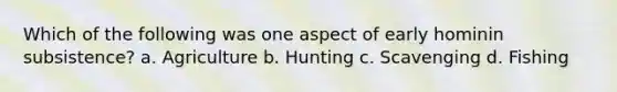 Which of the following was one aspect of early hominin subsistence? a. Agriculture b. Hunting c. Scavenging d. Fishing