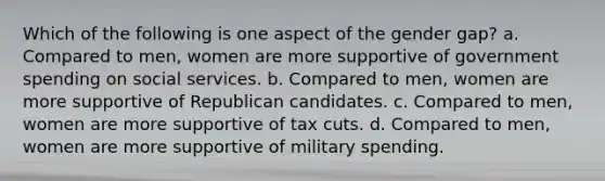 Which of the following is one aspect of the gender gap? a. Compared to men, women are more supportive of government spending on social services. b. Compared to men, women are more supportive of Republican candidates. c. Compared to men, women are more supportive of tax cuts. d. Compared to men, women are more supportive of military spending.