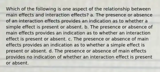 Which of the following is one aspect of the relationship between main effects and interaction effects? a. The presence or absence of an interaction effects provides an indication as to whether a simple effect is present or absent. b. The presence or absence of main effects provides an indication as to whether an interaction effect is present or absent. c. The presence or absence of main effects provides an indication as to whether a simple effect is present or absent. d. The presence or absence of main effects provides no indication of whether an interaction effect is present or absent.