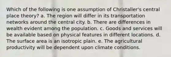 Which of the following is one assumption of Christaller's central place theory? a. The region will differ in its transportation networks around the central city. b. There are differences in wealth evident among the population. c. Goods and services will be available based on physical features in different locations. d. The surface area is an isotropic plain. e. The agricultural productivity will be dependent upon climate conditions.