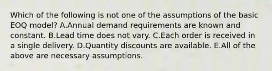 Which of the following is not one of the assumptions of the basic EOQ model? A.Annual demand requirements are known and constant. B.Lead time does not vary. C.Each order is received in a single delivery. D.Quantity discounts are available. E.All of the above are necessary assumptions.