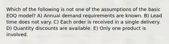 Which of the following is not one of the assumptions of the basic EOQ model? A) Annual demand requirements are known. B) Lead time does not vary. C) Each order is received in a single delivery. D) Quantity discounts are available. E) Only one product is involved.