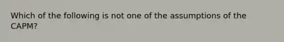 Which of the following is not one of the assumptions of the CAPM?