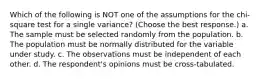 Which of the following is NOT one of the assumptions for the chi-square test for a single variance? (Choose the best response.) a. The sample must be selected randomly from the population. b. The population must be normally distributed for the variable under study. c. The observations must be independent of each other. d. The respondent's opinions must be cross-tabulated.