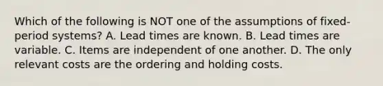 Which of the following is NOT one of the assumptions of​ fixed-period systems? A. Lead times are known. B. Lead times are variable. C. Items are independent of one another. D. The only relevant costs are the ordering and holding costs.