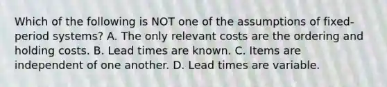 Which of the following is NOT one of the assumptions of​ fixed-period systems? A. The only relevant costs are the ordering and holding costs. B. Lead times are known. C. Items are independent of one another. D. Lead times are variable.