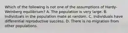 Which of the following is not one of the assumptions of Hardy-Weinberg equilibrium? A. The population is very large. B. Individuals in the population mate at random. C. Individuals have differential reproductive success. D. There is no migration from other populations.