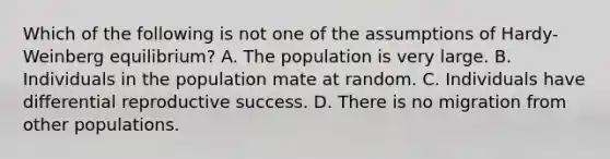 Which of the following is not one of the assumptions of Hardy-Weinberg equilibrium? A. The population is very large. B. Individuals in the population mate at random. C. Individuals have differential reproductive success. D. There is no migration from other populations.