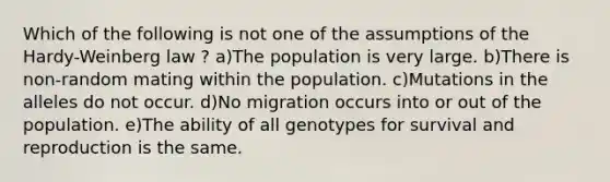 Which of the following is not one of the assumptions of the Hardy-Weinberg law ? a)The population is very large. b)There is non-random mating within the population. c)Mutations in the alleles do not occur. d)No migration occurs into or out of the population. e)The ability of all genotypes for survival and reproduction is the same.