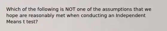 Which of the following is NOT one of the assumptions that we hope are reasonably met when conducting an Independent Means t test?