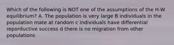 Which of the following is NOT one of the assumptions of the H-W equilibrium? A. The population is very large B individuals in the population mate at random c individuals have differential reporductive success d there is no migration from other populations