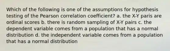 Which of the following is one of the assumptions for hypothesis testing of the Pearson correlation coefficient? a. the X-Y paris are ordinal scores b. there is random sampling of X-Y pairs c. the dependent variable comes from a population that has a normal distribution d. the independent variable comes from a population that has a normal distribution