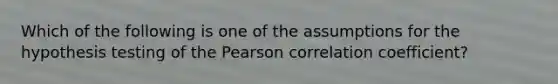 Which of the following is one of the assumptions for the hypothesis testing of the Pearson correlation coefficient?