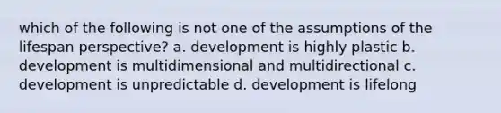 which of the following is not one of the assumptions of the lifespan perspective? a. development is highly plastic b. development is multidimensional and multidirectional c. development is unpredictable d. development is lifelong