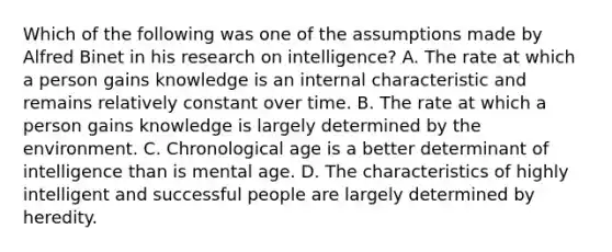 Which of the following was one of the assumptions made by Alfred Binet in his research on intelligence? A. The rate at which a person gains knowledge is an internal characteristic and remains relatively constant over time. B. The rate at which a person gains knowledge is largely determined by the environment. C. Chronological age is a better determinant of intelligence than is mental age. D. The characteristics of highly intelligent and successful people are largely determined by heredity.