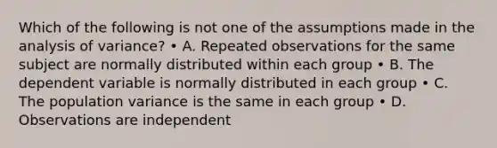 Which of the following is not one of the assumptions made in the analysis of variance? • A. Repeated observations for the same subject are normally distributed within each group • B. The dependent variable is normally distributed in each group • C. The population variance is the same in each group • D. Observations are independent