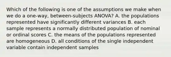 Which of the following is one of the assumptions we make when we do a one-way, between-subjects ANOVA? A. the populations represented have significantly different variances B. each sample represents a normally distributed population of nominal or ordinal scores C. the means of the populations represented are homogeneous D. all conditions of the single independent variable contain independent samples