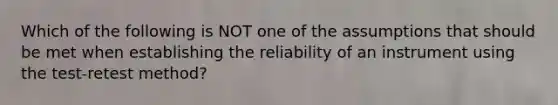 Which of the following is NOT one of the assumptions that should be met when establishing the reliability of an instrument using the test-retest method?