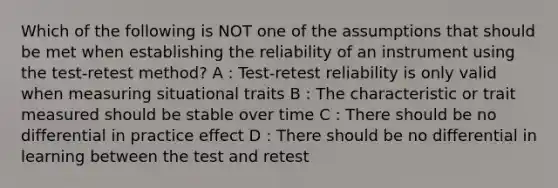 Which of the following is NOT one of the assumptions that should be met when establishing the reliability of an instrument using the test-retest method? A : Test-retest reliability is only valid when measuring situational traits B : The characteristic or trait measured should be stable over time C : There should be no differential in practice effect D : There should be no differential in learning between the test and retest