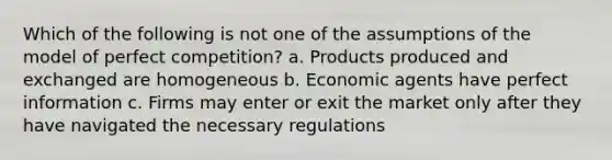 Which of the following is not one of the assumptions of the model of perfect competition? a. Products produced and exchanged are homogeneous b. Economic agents have perfect information c. Firms may enter or exit the market only after they have navigated the necessary regulations