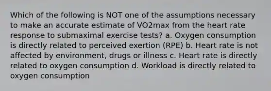 Which of the following is NOT one of the assumptions necessary to make an accurate estimate of VO2max from the heart rate response to submaximal exercise tests? a. Oxygen consumption is directly related to perceived exertion (RPE) b. Heart rate is not affected by environment, drugs or illness c. Heart rate is directly related to oxygen consumption d. Workload is directly related to oxygen consumption