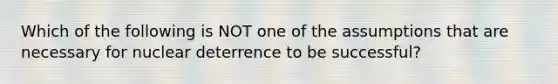 Which of the following is NOT one of the assumptions that are necessary for nuclear deterrence to be successful?