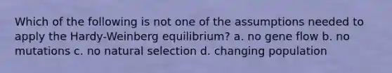 Which of the following is not one of the assumptions needed to apply the Hardy-Weinberg equilibrium? a. no gene flow b. no mutations c. no natural selection d. changing population