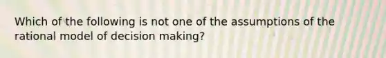 Which of the following is not one of the assumptions of the rational model of decision making?