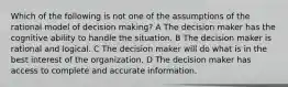 Which of the following is not one of the assumptions of the rational model of decision making? A The decision maker has the cognitive ability to handle the situation. B The decision maker is rational and logical. C The decision maker will do what is in the best interest of the organization. D The decision maker has access to complete and accurate information.