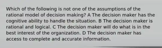 Which of the following is not one of the assumptions of the rational model of <a href='https://www.questionai.com/knowledge/kuI1pP196d-decision-making' class='anchor-knowledge'>decision making</a>? A The decision maker has the cognitive ability to handle the situation. B The decision maker is rational and logical. C The decision maker will do what is in the best interest of the organization. D The decision maker has access to complete and accurate information.