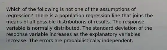 Which of the following is not one of the assumptions of regression? There is a population regression line that joins the means of all possible distributions of results. The response variable is normally distributed. The <a href='https://www.questionai.com/knowledge/kqGUr1Cldy-standard-deviation' class='anchor-knowledge'>standard deviation</a> of the response variable increases as the explanatory variables increase. The errors are probabilistically independent.