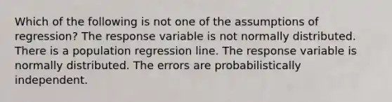 Which of the following is not one of the assumptions of regression? The response variable is not normally distributed. There is a population regression line. The response variable is normally distributed. The errors are probabilistically independent.