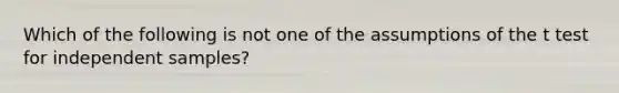 Which of the following is not one of the assumptions of the t test for independent samples?