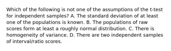 Which of the following is not one of the assumptions of the t-test for independent samples? A. The standard deviation of at least one of the populations is known. B. The populations of raw scores form at least a roughly normal distribution. C. There is homogeneity of variance. D. There are two independent samples of interval/ratio scores.