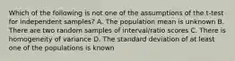 Which of the following is not one of the assumptions of the t-test for independent samples? A. The population mean is unknown B. There are two random samples of interval/ratio scores C. There is homogeneity of variance D. The standard deviation of at least one of the populations is known