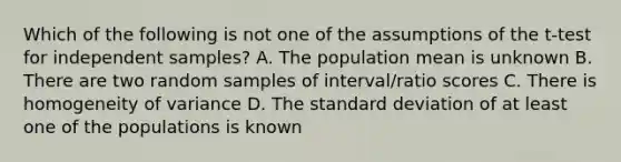 Which of the following is not one of the assumptions of the t-test for independent samples? A. The population mean is unknown B. There are two random samples of interval/ratio scores C. There is homogeneity of variance D. The standard deviation of at least one of the populations is known