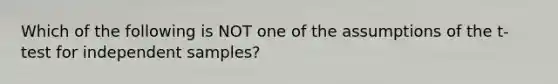 Which of the following is NOT one of the assumptions of the t-test for independent samples?