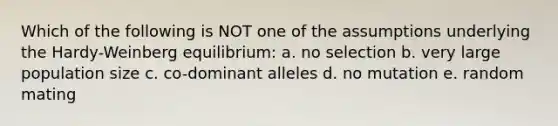 Which of the following is NOT one of the assumptions underlying the Hardy-Weinberg equilibrium: a. no selection b. very large population size c. co-dominant alleles d. no mutation e. random mating