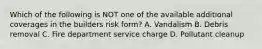 Which of the following is NOT one of the available additional coverages in the builders risk form? A. Vandalism B. Debris removal C. Fire department service charge D. Pollutant cleanup