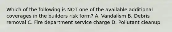 Which of the following is NOT one of the available additional coverages in the builders risk form? A. Vandalism B. Debris removal C. Fire department service charge D. Pollutant cleanup