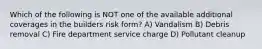 Which of the following is NOT one of the available additional coverages in the builders risk form? A) Vandalism B) Debris removal C) Fire department service charge D) Pollutant cleanup