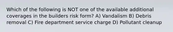 Which of the following is NOT one of the available additional coverages in the builders risk form? A) Vandalism B) Debris removal C) Fire department service charge D) Pollutant cleanup