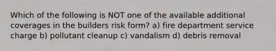 Which of the following is NOT one of the available additional coverages in the builders risk form? a) fire department service charge b) pollutant cleanup c) vandalism d) debris removal