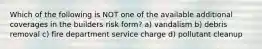 Which of the following is NOT one of the available additional coverages in the builders risk form? a) vandalism b) debris removal c) fire department service charge d) pollutant cleanup