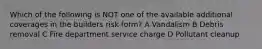 Which of the following is NOT one of the available additional coverages in the builders risk form? A Vandalism B Debris removal C Fire department service charge D Pollutant cleanup