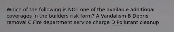 Which of the following is NOT one of the available additional coverages in the builders risk form? A Vandalism B Debris removal C Fire department service charge D Pollutant cleanup