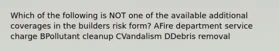 Which of the following is NOT one of the available additional coverages in the builders risk form? AFire department service charge BPollutant cleanup CVandalism DDebris removal