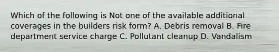 Which of the following is Not one of the available additional coverages in the builders risk form? A. Debris removal B. Fire department service charge C. Pollutant cleanup D. Vandalism