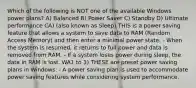 Which of the following is NOT one of the available Windows power plans? A) Balanced B) Power Saver C) Standby D) Ultimate performance CA) (also known as Sleep) THIS is a power saving feature that allows a system to save data to RAM (Random Access Memory) and then enter a minimal power state. - When the system is resumed, it returns to full power and data is removed from RAM. - If a system loses power during sleep, the data in RAM is lost. WA1 to 3) THESE are preset power saving plans in Windows. - A power saving plan is used to accommodate power saving features while considering system performance.